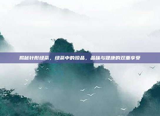 揭秘针形绿茶，绿茶中的珍品，品味与健康的双重享受