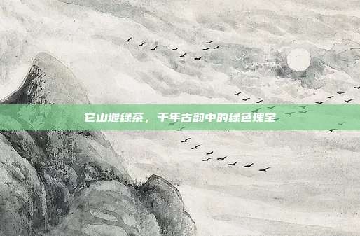 它山堰绿茶，千年古韵中的绿色瑰宝