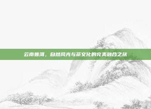 云南普洱，自然风光与茶文化的完美融合之旅