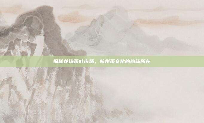 探秘龙坞茶叶市场，杭州茶文化的韵味所在
