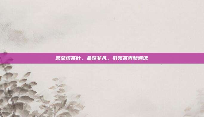 茗总统茶叶，品味非凡，引领茶界新潮流