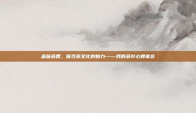 品味茶香，探寻茶文化的魅力——我的茶叶心得体会