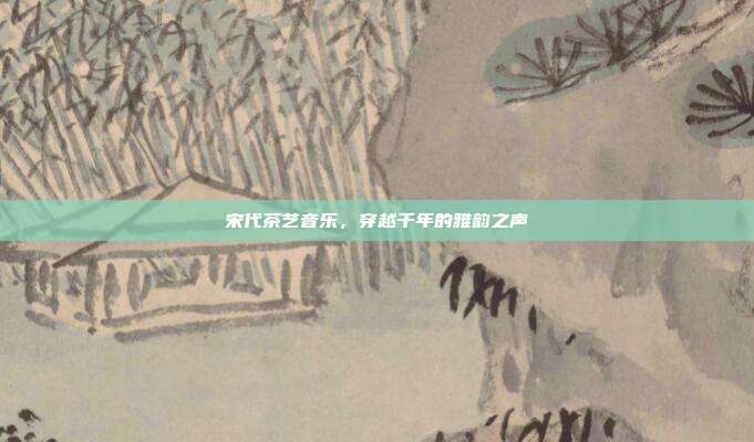 宋代茶艺音乐，穿越千年的雅韵之声