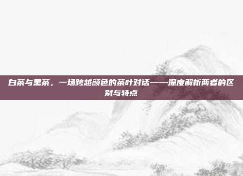 白茶与黑茶，一场跨越颜色的茶叶对话——深度解析两者的区别与特点