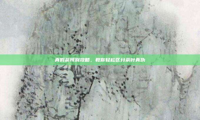 真假茶辨别攻略，教你轻松区分茶叶真伪