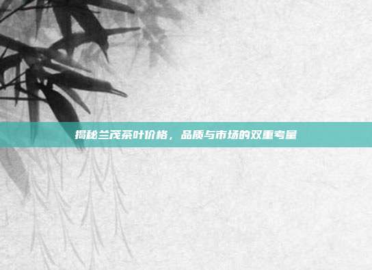 揭秘兰茂茶叶价格，品质与市场的双重考量