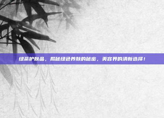 绿茶护肤品，揭秘绿色养肤的秘密，美容界的清新选择！