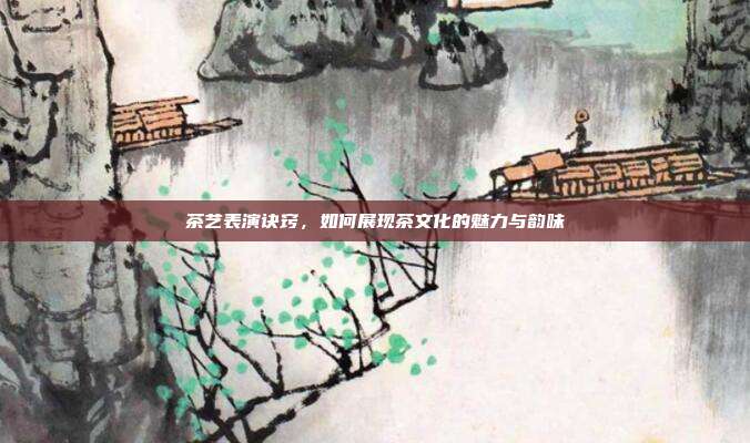 茶艺表演诀窍，如何展现茶文化的魅力与韵味