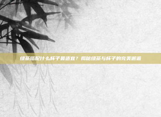 绿茶搭配什么杯子最适宜？揭秘绿茶与杯子的完美邂逅