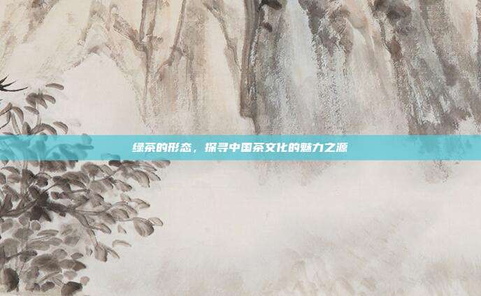 绿茶的形态，探寻中国茶文化的魅力之源