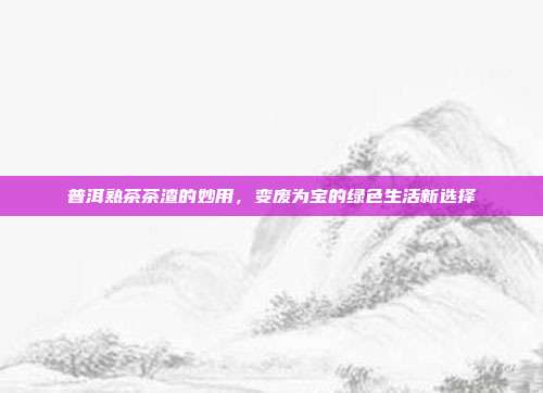 普洱熟茶茶渣的妙用，变废为宝的绿色生活新选择