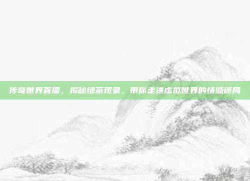 传奇世界直播，揭秘绿茶现象，带你走进虚拟世界的情感迷局