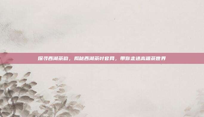 探寻西湖茶韵，揭秘西湖茶叶官网，带你走进高端茶世界