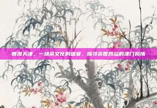 普洱天津，一场茶文化的盛宴，探寻茶香四溢的津门风情