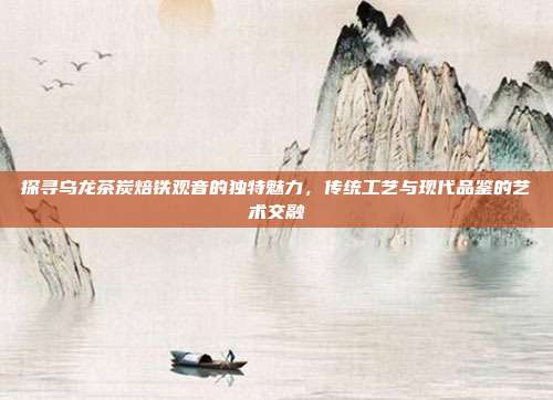 探寻乌龙茶炭焙铁观音的独特魅力，传统工艺与现代品鉴的艺术交融