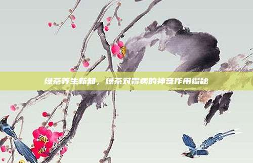 绿茶养生新知，绿茶对胃病的神奇作用揭秘