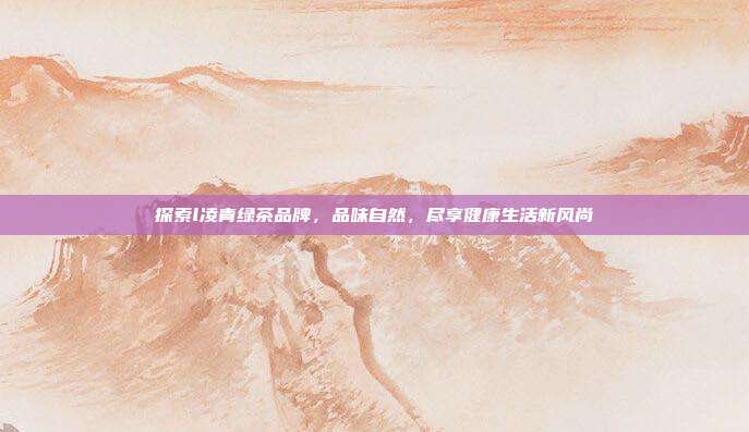 探索l凌青绿茶品牌，品味自然，尽享健康生活新风尚