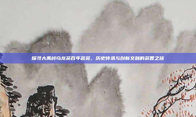 探寻大禹岭乌龙茶百年茗苑，历史传承与创新交融的茶香之旅