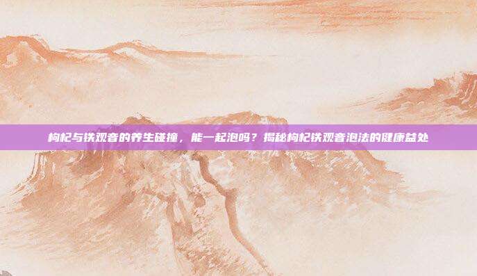 枸杞与铁观音的养生碰撞，能一起泡吗？揭秘枸杞铁观音泡法的健康益处