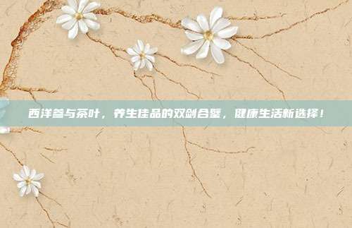 西洋参与茶叶，养生佳品的双剑合璧，健康生活新选择！