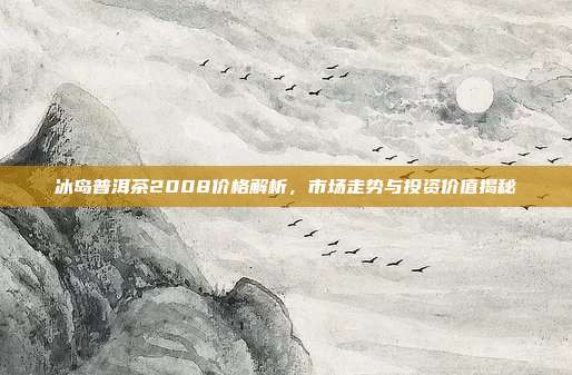 冰岛普洱茶2008价格解析，市场走势与投资价值揭秘