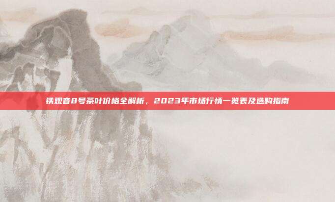 铁观音8号茶叶价格全解析，2023年市场行情一览表及选购指南