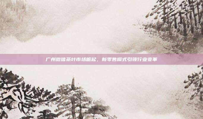 广州微信茶叶市场崛起，新零售模式引领行业变革
