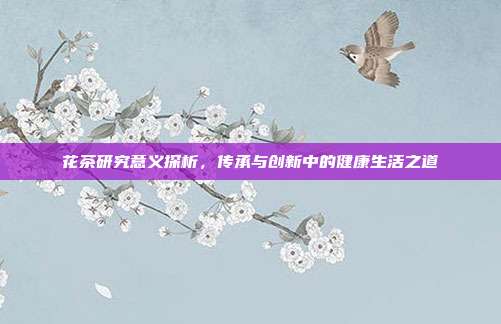 花茶研究意义探析，传承与创新中的健康生活之道