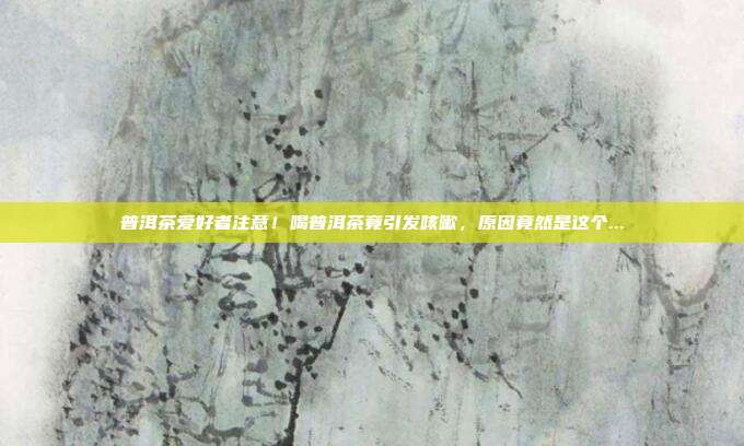 普洱茶爱好者注意！喝普洱茶竟引发咳嗽，原因竟然是这个...