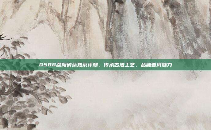 0588勐海砖茶熟茶评测，传承古法工艺，品味普洱魅力