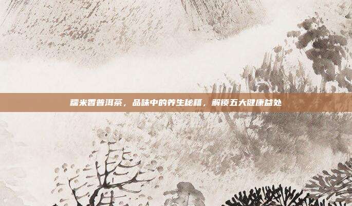 糯米香普洱茶，品味中的养生秘籍，解锁五大健康益处