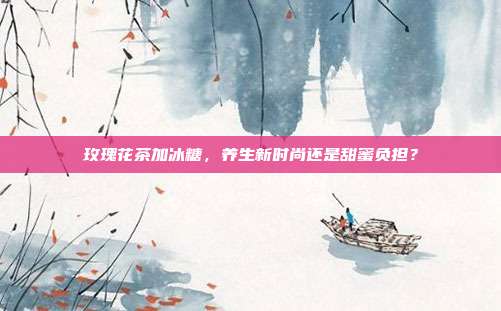 玫瑰花茶加冰糖，养生新时尚还是甜蜜负担？