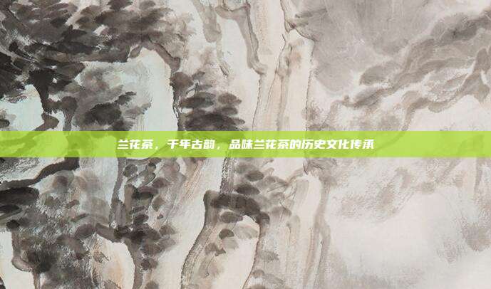 兰花茶，千年古韵，品味兰花茶的历史文化传承