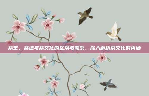 茶艺、茶道与茶文化的区别与联系，深入解析茶文化的内涵