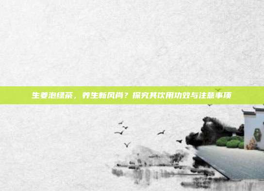 生姜泡绿茶，养生新风尚？探究其饮用功效与注意事项