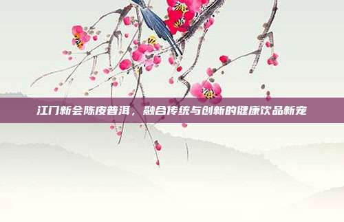 江门新会陈皮普洱，融合传统与创新的健康饮品新宠