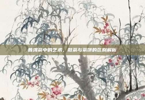 普洱茶中的艺术，散茶与茶饼的区别解析