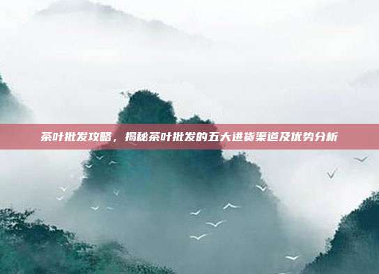 茶叶批发攻略，揭秘茶叶批发的五大进货渠道及优势分析