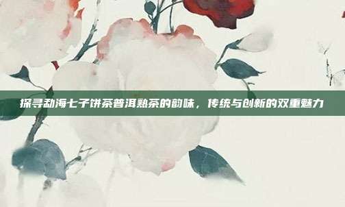 探寻勐海七子饼茶普洱熟茶的韵味，传统与创新的双重魅力