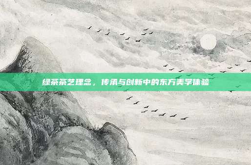 绿茶茶艺理念，传承与创新中的东方美学体验