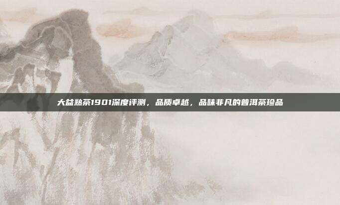 大益熟茶1901深度评测，品质卓越，品味非凡的普洱茶珍品