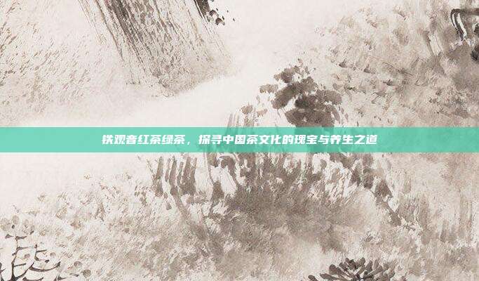 铁观音红茶绿茶，探寻中国茶文化的瑰宝与养生之道