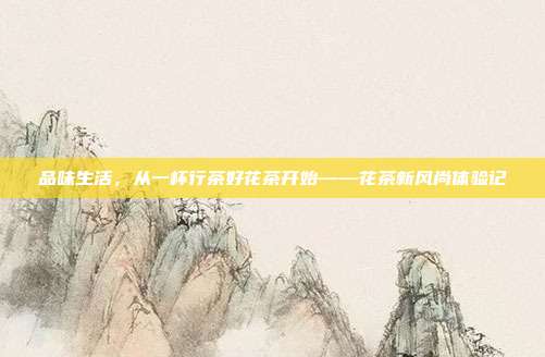品味生活，从一杯行茶好花茶开始——花茶新风尚体验记