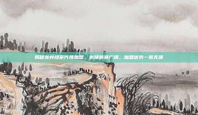 揭秘龙井绿茶代理加盟，市场前景广阔，加盟优势一览无遗