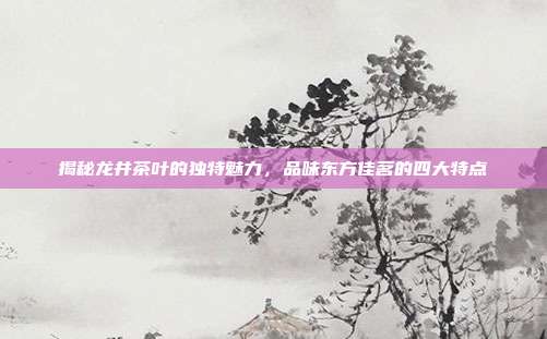 揭秘龙井茶叶的独特魅力，品味东方佳茗的四大特点