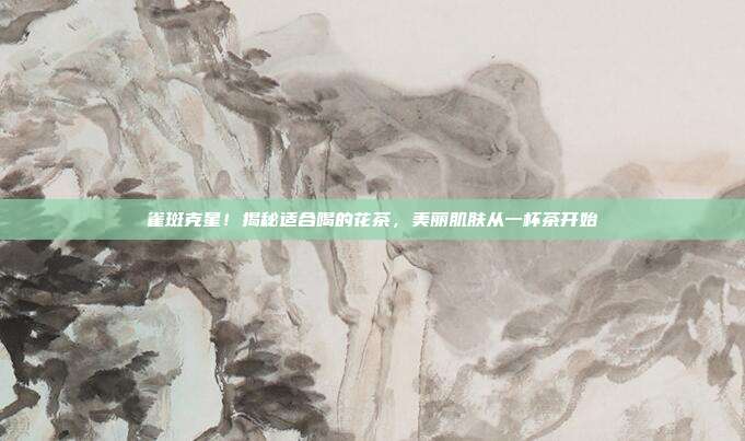 雀斑克星！揭秘适合喝的花茶，美丽肌肤从一杯茶开始