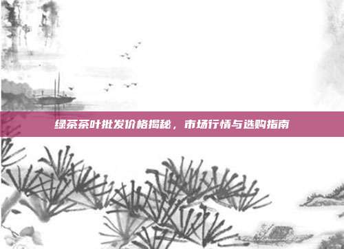 绿茶茶叶批发价格揭秘，市场行情与选购指南