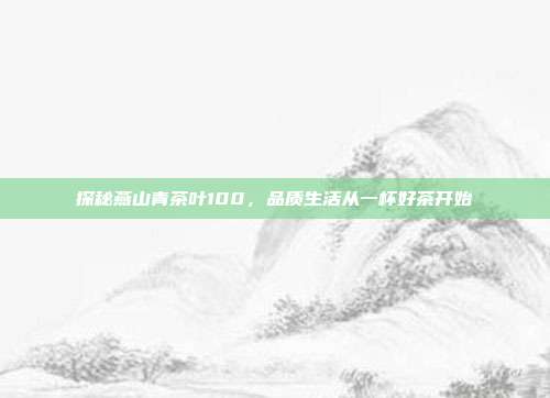 探秘燕山青茶叶100，品质生活从一杯好茶开始