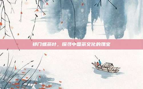 祁门螺茶叶，探寻中国茶文化的瑰宝