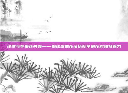 玫瑰与苹果花共舞——揭秘玫瑰花茶搭配苹果花的独特魅力